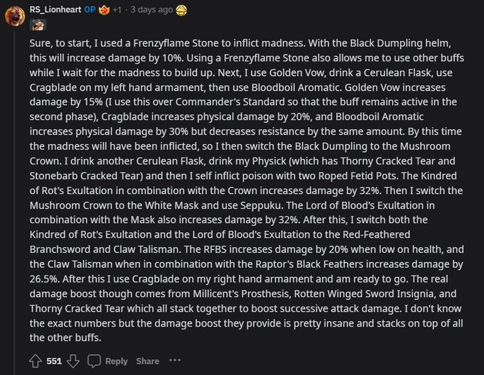 Screenshot z Reddita. Autor: RS_Lionheart. Data: three days ago. Liczba łapek w górę: 551. Treść po angielsku: Sure, to start, I used a Frenzyflame Stone to inflict madness. With the Black Dumpling helm, this will increase damage by 10%. Using a Frenzyflame Stone also allows me to use other buffs while I wait for the madness to build up. Next, I use Golden Vow, drink a Cerulean Flask, use Cragblade on my left hand armament, then use Bloodboil Aromatic. Golden Vow increases damage by 15% (I use this over Commander's Standard so that the buff remains active in the second phase), Cragblade increases physical damage by 20%, and Bloodboil Aromatic increases physical damage by 30% but decreases resistance by the same amount. By this time the madness will have been inflicted, so I then switch the Black Dumpling to the Mushroom Crown. I drink another Cerulean Flask, drink my Physick (which has Thorny Cracked Tear and Stonebarb Cracked Tear) and then I self inflict poison with two Roped Fetid Pots. The Kindred of Rot's Exultation in combination with the Crown increases damage by 32%. Then I switch the Mushroom Crown to the White Mask and use Seppuku. The Lord of Blood's Exultation in combination with the Mask also increases damage by 32%. After this, I switch both the Kindred of Rot's Exultation and the Lord of Blood's Exultation to the Red-Feathered Branchsword and Claw Talisman. The RFBS increases damage by 20% when low on health, and the Claw Talisman when in combination with the Raptor's Black Feathers increases damage by 26.5%. After this I use Cragblade on my right hand armament and am ready to go. The real damage boost though comes from Millicent's Prosthesis, Rotten Winged Sword Insignia, and Thorny Cracked Tear which all stack together to boost successive attack damage. I don't know the exact numbers but the damage boost they provide is pretty insane and stacks on top of all the other buffs.